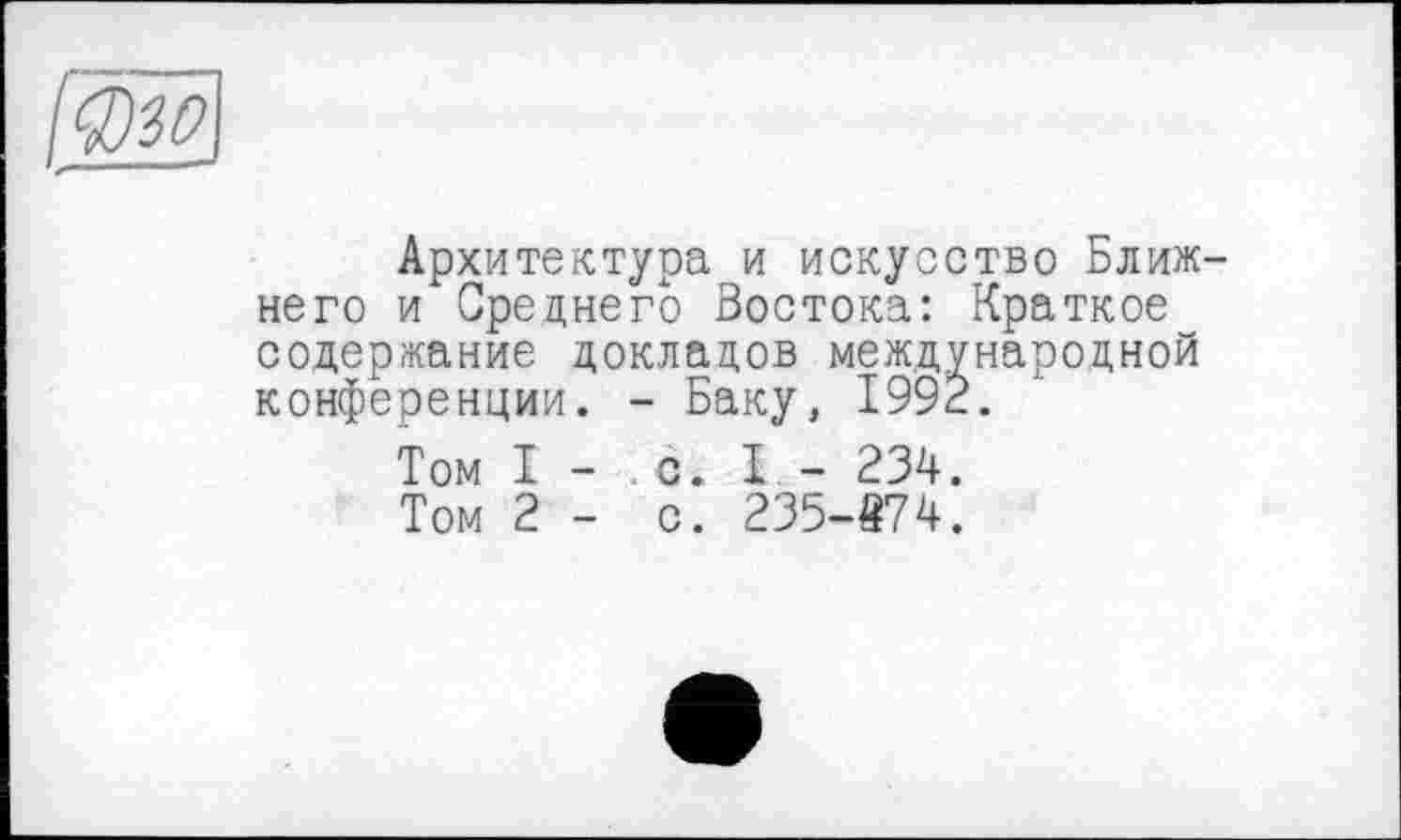 ﻿Архитектура и искусство Ближ него и Среднего Бостока: Краткое содержание докладов международной конференции. - Баку, 1992.
Том I - с. I - 234.
Том 2 - с. 235-874.